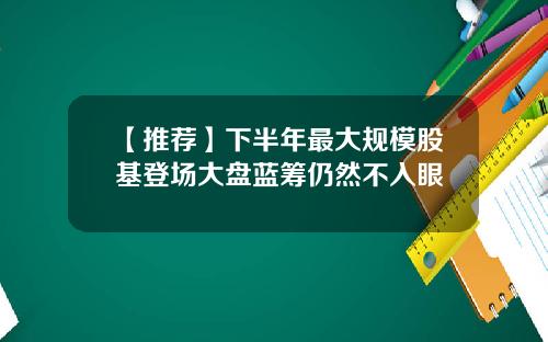 【推荐】下半年最大规模股基登场大盘蓝筹仍然不入眼