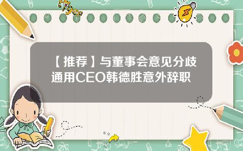 【推荐】与董事会意见分歧通用CEO韩德胜意外辞职