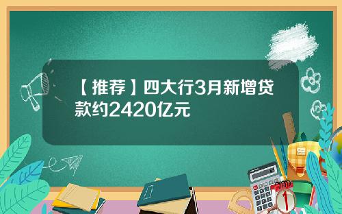 【推荐】四大行3月新增贷款约2420亿元