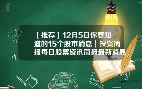 【推荐】12月5日你要知道的15个股市消息｜投资简报每日股票资讯简报最新消息
