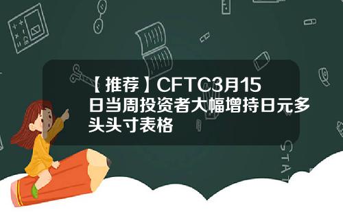 【推荐】CFTC3月15日当周投资者大幅增持日元多头头寸表格