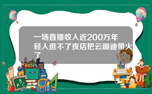 一场直播收入近200万年轻人逛不了夜店把云蹦迪带火了