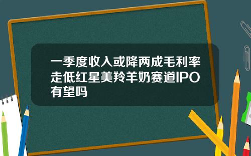 一季度收入或降两成毛利率走低红星美羚羊奶赛道IPO有望吗