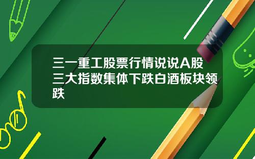 三一重工股票行情说说A股三大指数集体下跌白酒板块领跌