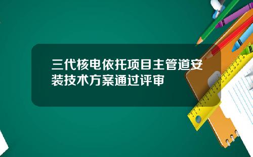 三代核电依托项目主管道安装技术方案通过评审