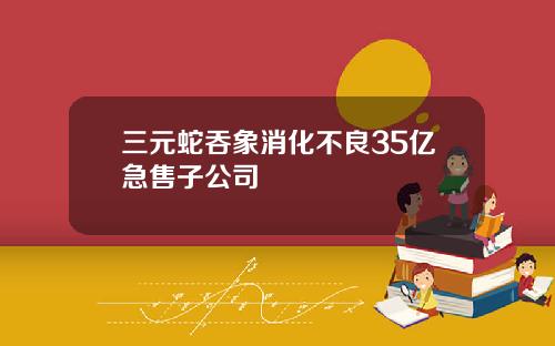 三元蛇吞象消化不良35亿急售子公司