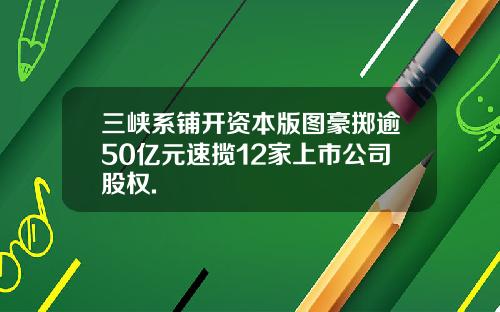 三峡系铺开资本版图豪掷逾50亿元速揽12家上市公司股权.