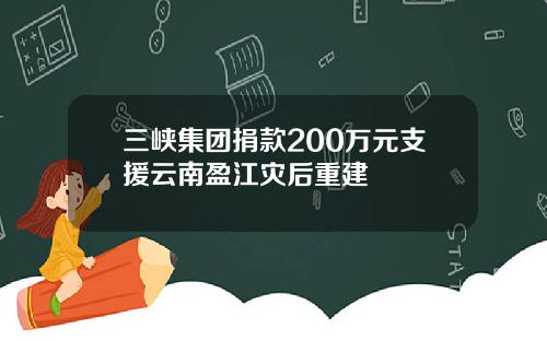 三峡集团捐款200万元支援云南盈江灾后重建