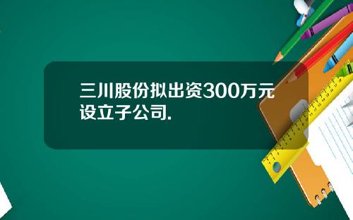 三川股份拟出资300万元设立子公司.