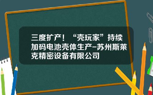 三度扩产！“壳玩家”持续加码电池壳体生产-苏州斯莱克精密设备有限公司