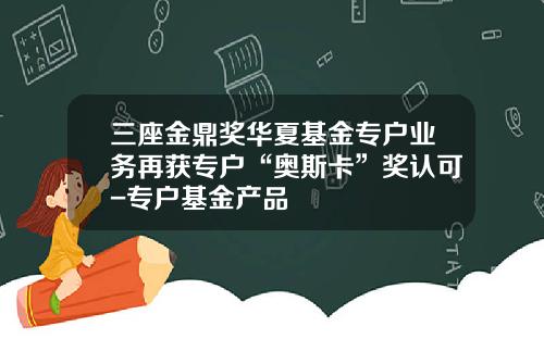 三座金鼎奖华夏基金专户业务再获专户“奥斯卡”奖认可-专户基金产品