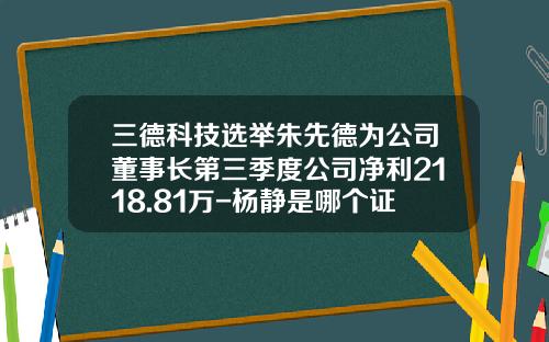 三德科技选举朱先德为公司董事长第三季度公司净利2118.81万-杨静是哪个证券公司的老总