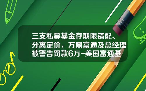 三支私募基金存期限错配、分离定价，万鼎富通及总经理被警告罚款6万-美国富通基金