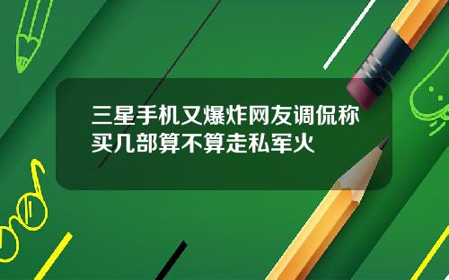 三星手机又爆炸网友调侃称买几部算不算走私军火