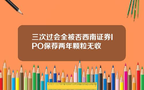 三次过会全被否西南证券IPO保荐两年颗粒无收