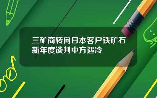 三矿商转向日本客户铁矿石新年度谈判中方遇冷