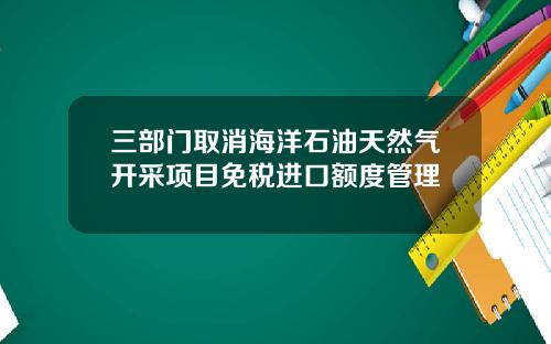 三部门取消海洋石油天然气开采项目免税进口额度管理