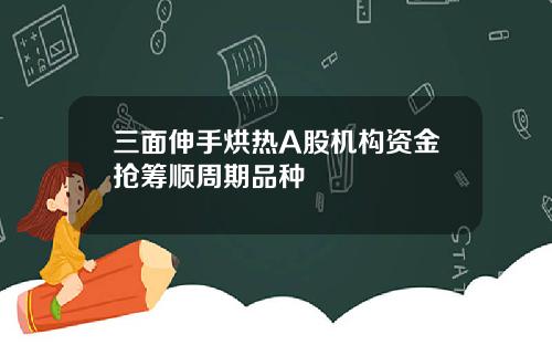 三面伸手烘热A股机构资金抢筹顺周期品种