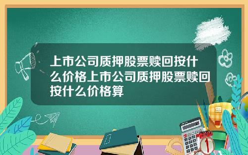 上市公司质押股票赎回按什么价格上市公司质押股票赎回按什么价格算