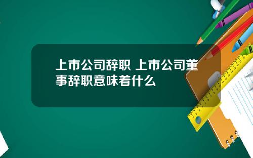 上市公司辞职 上市公司董事辞职意味着什么