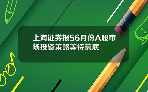 上海证券报56月份A股市场投资策略等待筑底