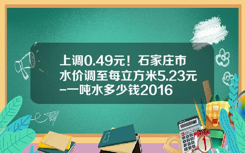 上调0.49元！石家庄市水价调至每立方米5.23元-一吨水多少钱2016