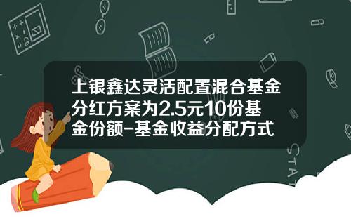 上银鑫达灵活配置混合基金分红方案为2.5元10份基金份额-基金收益分配方式