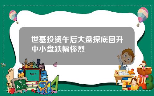 世基投资午后大盘探底回升中小盘跌幅惨烈