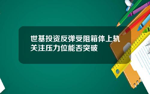 世基投资反弹受阻箱体上轨关注压力位能否突破