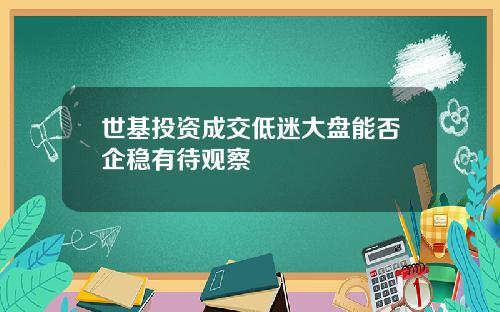 世基投资成交低迷大盘能否企稳有待观察