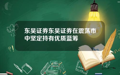 东吴证券东吴证券在震荡市中坚定持有优质蓝筹