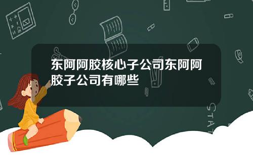 东阿阿胶核心子公司东阿阿胶子公司有哪些