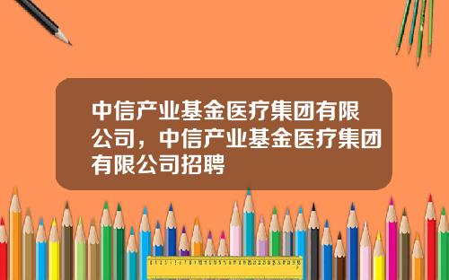 中信产业基金医疗集团有限公司，中信产业基金医疗集团有限公司招聘