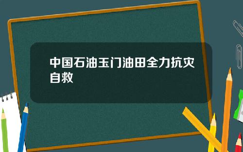 中国石油玉门油田全力抗灾自救