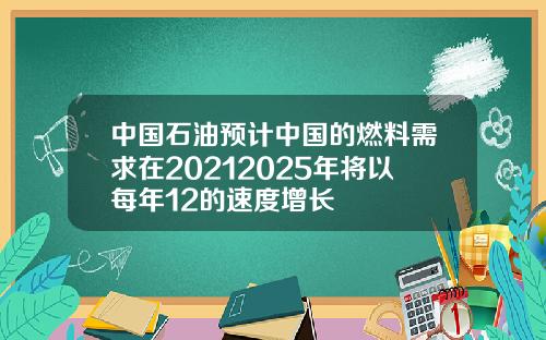 中国石油预计中国的燃料需求在20212025年将以每年12的速度增长