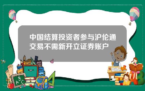 中国结算投资者参与沪伦通交易不需新开立证券账户