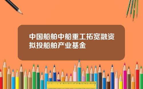 中国船舶中船重工拓宽融资拟投船舶产业基金