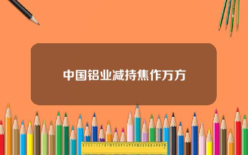 中国铝业减持焦作万方