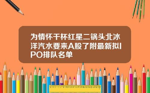 为情怀干杯红星二锅头北冰洋汽水要来A股了附最新拟IPO排队名单