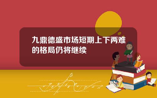 九鼎德盛市场短期上下两难的格局仍将继续