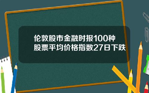 伦敦股市金融时报100种股票平均价格指数27日下跌