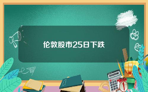 伦敦股市25日下跌