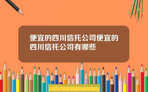 便宜的四川信托公司便宜的四川信托公司有哪些