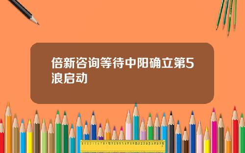 倍新咨询等待中阳确立第5浪启动