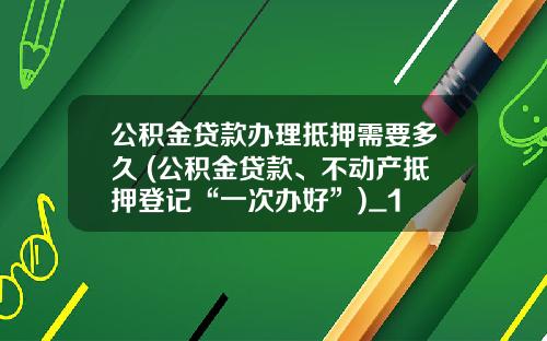 公积金贷款办理抵押需要多久 (公积金贷款、不动产抵押登记“一次办好”)_1