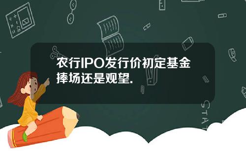 农行IPO发行价初定基金捧场还是观望.