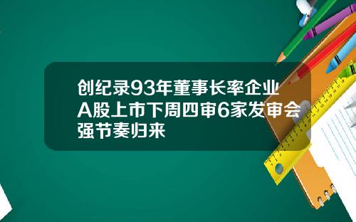 创纪录93年董事长率企业A股上市下周四审6家发审会强节奏归来