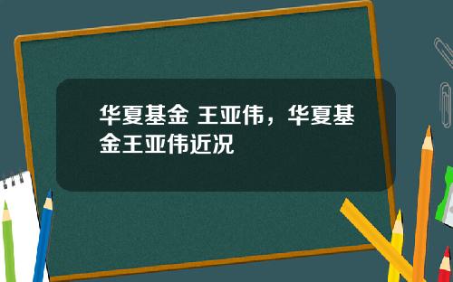 华夏基金 王亚伟，华夏基金王亚伟近况