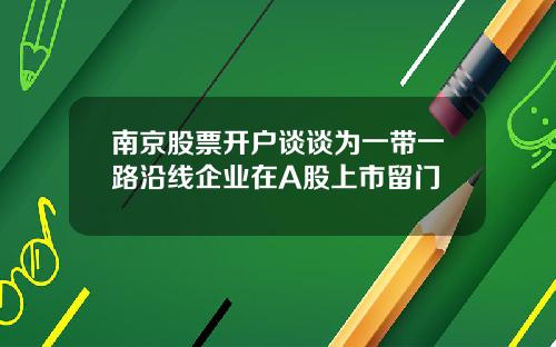 南京股票开户谈谈为一带一路沿线企业在A股上市留门