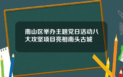 南山区举办主题党日活动八大攻坚项目亮相南头古城